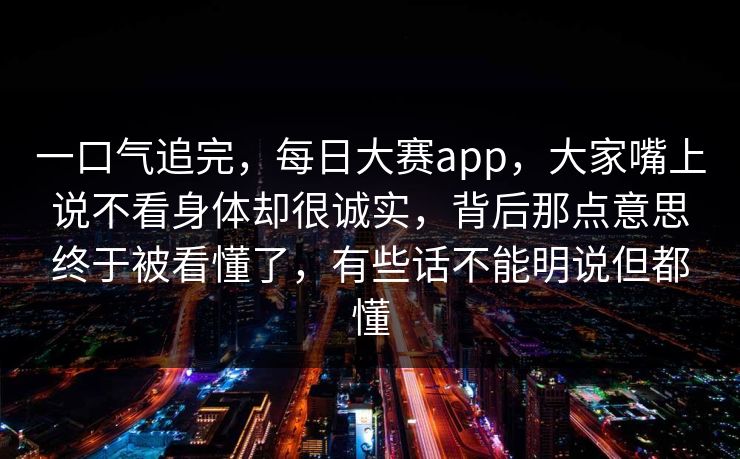 一口气追完，每日大赛app，大家嘴上说不看身体却很诚实，背后那点意思终于被看懂了，有些话不能明说但都懂