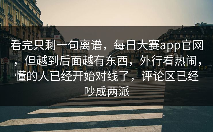 看完只剩一句离谱，每日大赛app官网，但越到后面越有东西，外行看热闹，懂的人已经开始对线了，评论区已经吵成两派