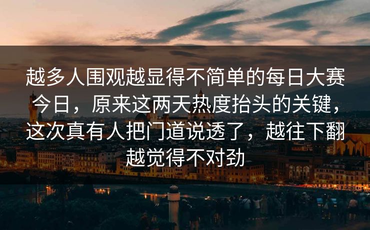 越多人围观越显得不简单的每日大赛今日，原来这两天热度抬头的关键，这次真有人把门道说透了，越往下翻越觉得不对劲